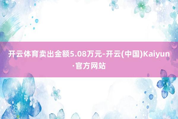 开云体育卖出金额5.08万元-开云(中国)Kaiyun·官方网站