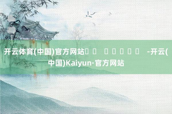 开云体育(中国)官方网站		  					  -开云(中国)Kaiyun·官方网站