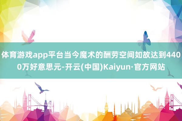 体育游戏app平台当今魔术的酬劳空间如故达到4400万好意思元-开云(中国)Kaiyun·官方网站