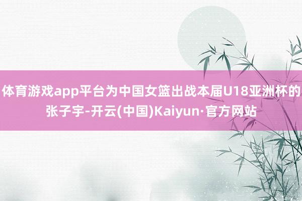 体育游戏app平台为中国女篮出战本届U18亚洲杯的张子宇-开云(中国)Kaiyun·官方网站