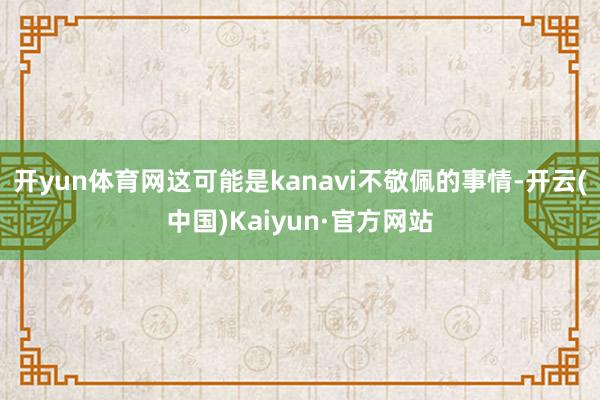 开yun体育网这可能是kanavi不敬佩的事情-开云(中国)Kaiyun·官方网站