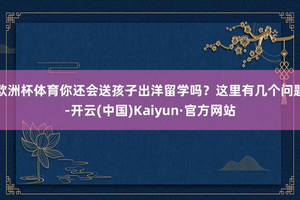 欧洲杯体育你还会送孩子出洋留学吗？这里有几个问题-开云(中国)Kaiyun·官方网站