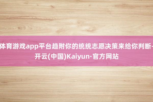 体育游戏app平台趋附你的统统志愿决策来给你判断-开云(中国)Kaiyun·官方网站