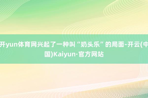 开yun体育网兴起了一种叫“奶头乐”的局面-开云(中国)Kaiyun·官方网站