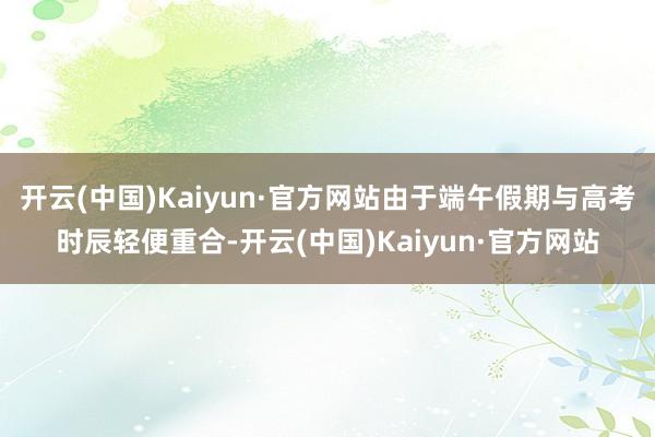 开云(中国)Kaiyun·官方网站由于端午假期与高考时辰轻便重合-开云(中国)Kaiyun·官方网站