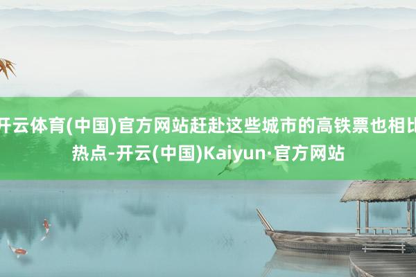 开云体育(中国)官方网站赶赴这些城市的高铁票也相比热点-开云(中国)Kaiyun·官方网站