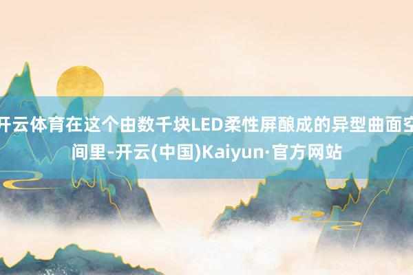 开云体育在这个由数千块LED柔性屏酿成的异型曲面空间里-开云(中国)Kaiyun·官方网站