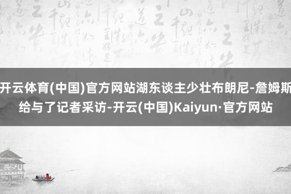 开云体育(中国)官方网站湖东谈主少壮布朗尼-詹姆斯给与了记者采访-开云(中国)Kaiyun·官方网站