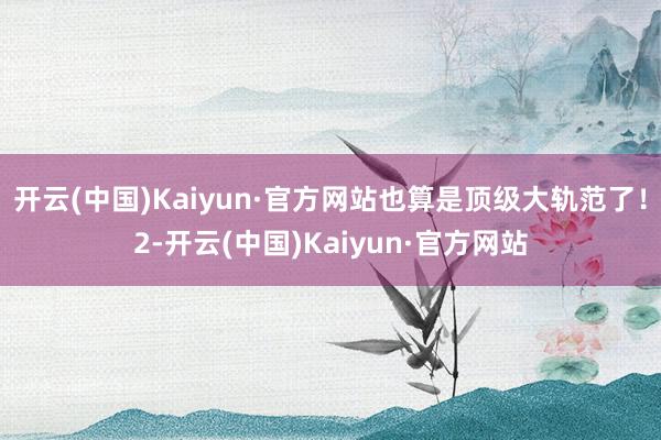 开云(中国)Kaiyun·官方网站也算是顶级大轨范了！2-开云(中国)Kaiyun·官方网站