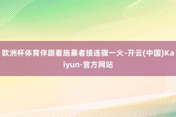 欧洲杯体育伴跟着施暴者接连骤一火-开云(中国)Kaiyun·官方网站