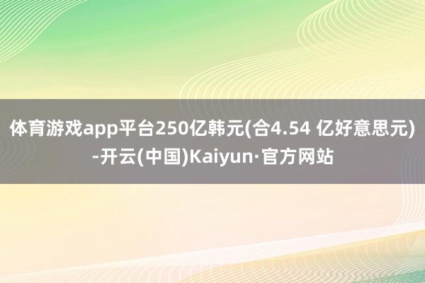 体育游戏app平台250亿韩元(合4.54 亿好意思元)-开云(中国)Kaiyun·官方网站