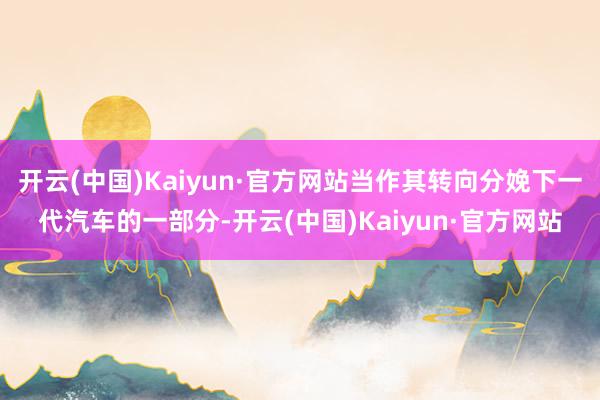 开云(中国)Kaiyun·官方网站当作其转向分娩下一代汽车的一部分-开云(中国)Kaiyun·官方网站