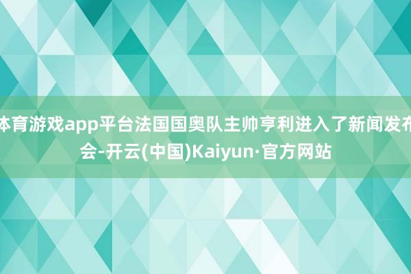 体育游戏app平台法国国奥队主帅亨利进入了新闻发布会-开云(中国)Kaiyun·官方网站