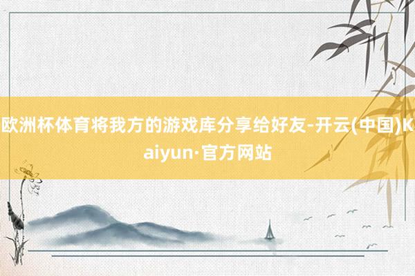 欧洲杯体育将我方的游戏库分享给好友-开云(中国)Kaiyun·官方网站