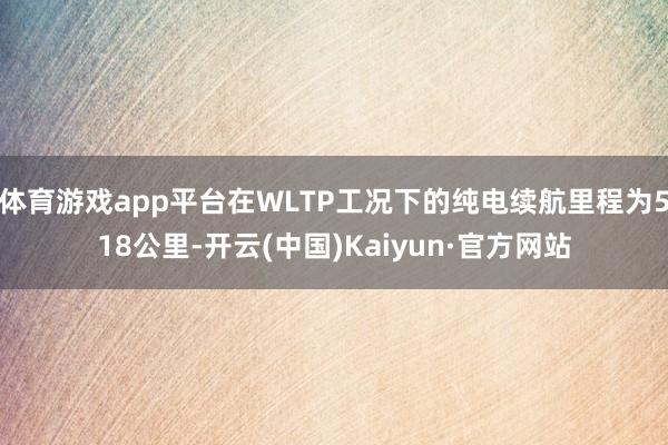 体育游戏app平台在WLTP工况下的纯电续航里程为518公里-开云(中国)Kaiyun·官方网站