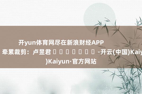 开yun体育网尽在新浪财经APP            						牵累裁剪：卢昱君 							-开云(中国)Kaiyun·官方网站