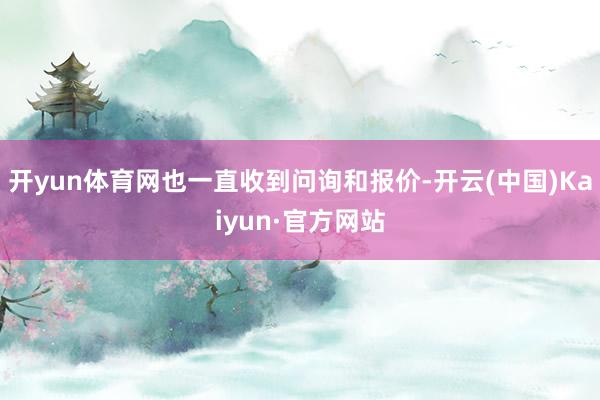 开yun体育网也一直收到问询和报价-开云(中国)Kaiyun·官方网站