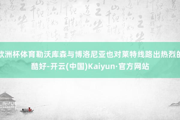 欧洲杯体育勒沃库森与博洛尼亚也对莱特线路出热烈的酷好-开云(中国)Kaiyun·官方网站