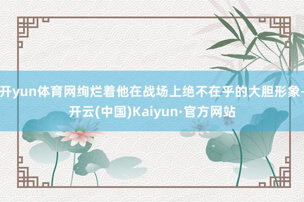 开yun体育网绚烂着他在战场上绝不在乎的大胆形象-开云(中国)Kaiyun·官方网站