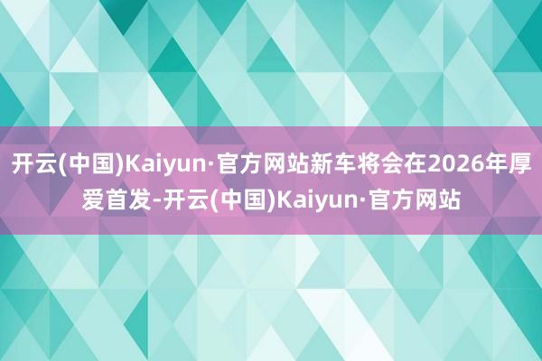 开云(中国)Kaiyun·官方网站新车将会在2026年厚爱首发-开云(中国)Kaiyun·官方网站