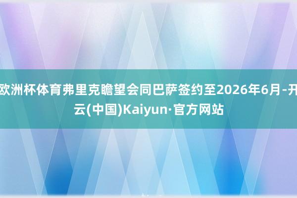 欧洲杯体育弗里克瞻望会同巴萨签约至2026年6月-开云(中国)Kaiyun·官方网站