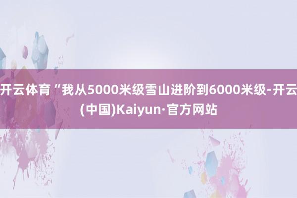 开云体育“我从5000米级雪山进阶到6000米级-开云(中国)Kaiyun·官方网站