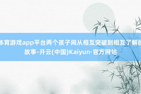 体育游戏app平台两个孩子间从相互突破到相互了解的故事-开云(中国)Kaiyun·官方网站