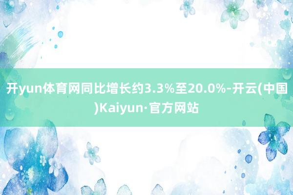 开yun体育网同比增长约3.3%至20.0%-开云(中国)Kaiyun·官方网站