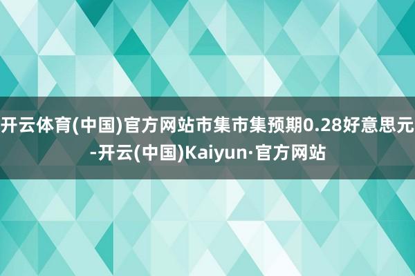 开云体育(中国)官方网站市集市集预期0.28好意思元-开云(中国)Kaiyun·官方网站