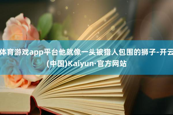 体育游戏app平台他就像一头被猎人包围的狮子-开云(中国)Kaiyun·官方网站