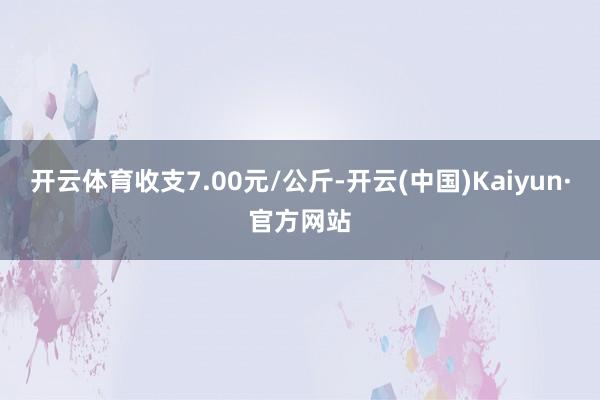 开云体育收支7.00元/公斤-开云(中国)Kaiyun·官方网站