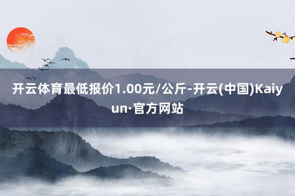 开云体育最低报价1.00元/公斤-开云(中国)Kaiyun·官方网站