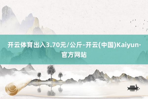 开云体育出入3.70元/公斤-开云(中国)Kaiyun·官方网站