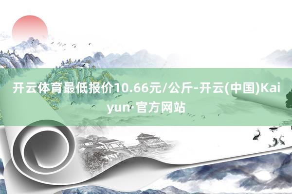 开云体育最低报价10.66元/公斤-开云(中国)Kaiyun·官方网站