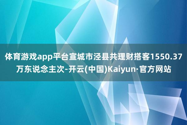 体育游戏app平台宣城市泾县共理财搭客1550.37万东说念主次-开云(中国)Kaiyun·官方网站