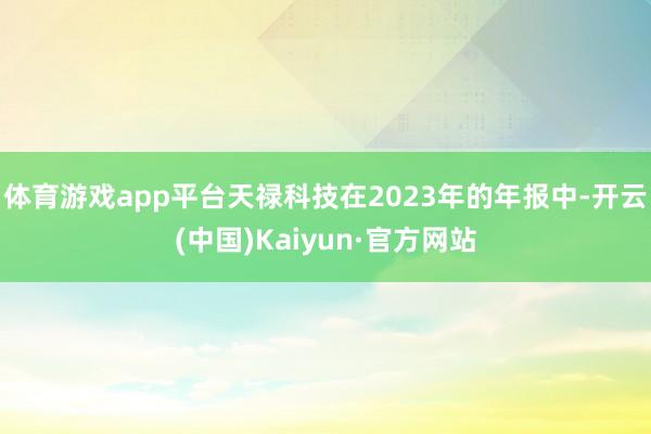 体育游戏app平台天禄科技在2023年的年报中-开云(中国)Kaiyun·官方网站