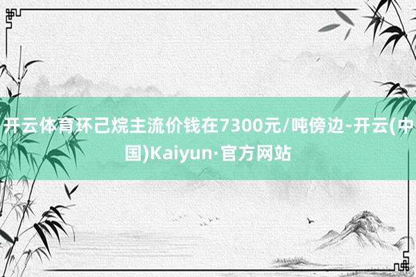 开云体育环己烷主流价钱在7300元/吨傍边-开云(中国)Kaiyun·官方网站