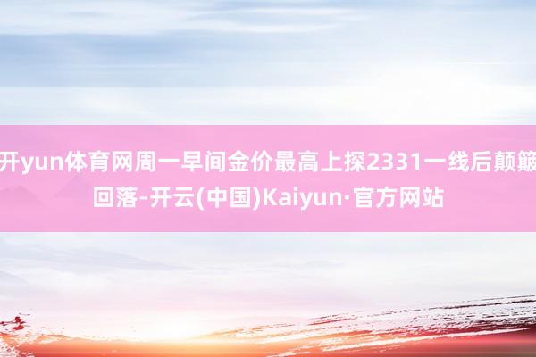 开yun体育网周一早间金价最高上探2331一线后颠簸回落-开云(中国)Kaiyun·官方网站