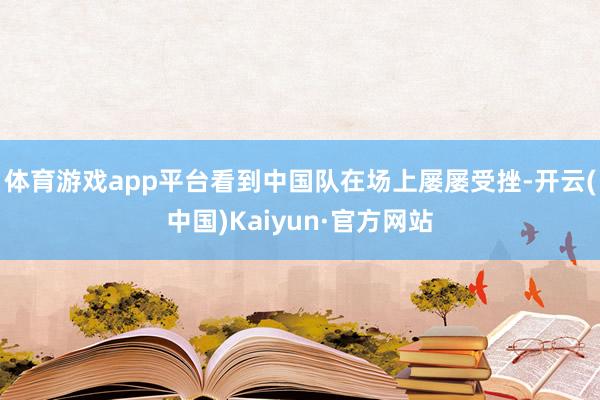 体育游戏app平台看到中国队在场上屡屡受挫-开云(中国)Kaiyun·官方网站