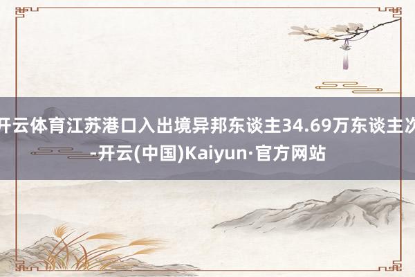 开云体育江苏港口入出境异邦东谈主34.69万东谈主次-开云(中国)Kaiyun·官方网站