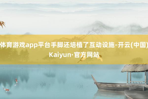 体育游戏app平台手脚还培植了互动设施-开云(中国)Kaiyun·官方网站