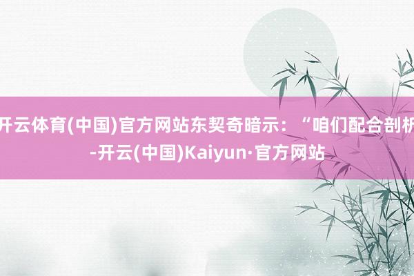 开云体育(中国)官方网站东契奇暗示：“咱们配合剖析-开云(中国)Kaiyun·官方网站