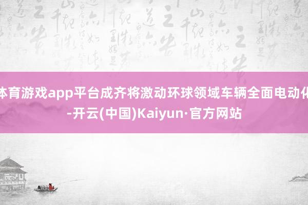 体育游戏app平台成齐将激动环球领域车辆全面电动化-开云(中国)Kaiyun·官方网站