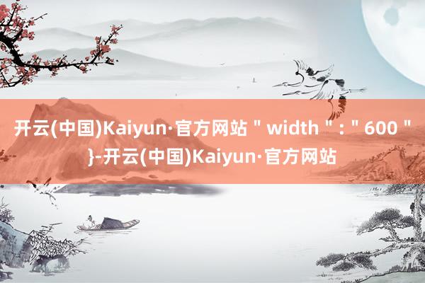 开云(中国)Kaiyun·官方网站＂width＂:＂600＂}-开云(中国)Kaiyun·官方网站