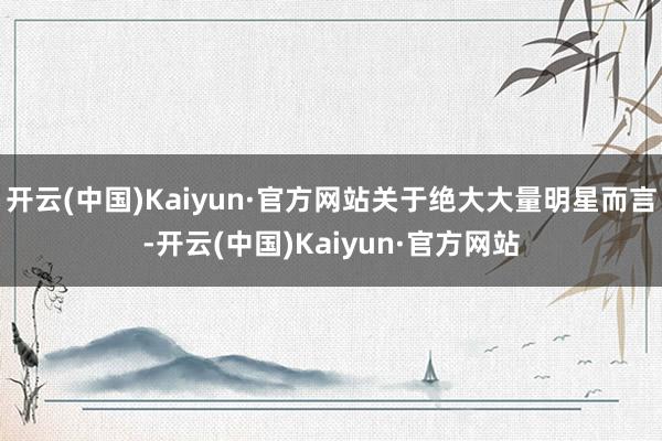 开云(中国)Kaiyun·官方网站关于绝大大量明星而言-开云(中国)Kaiyun·官方网站