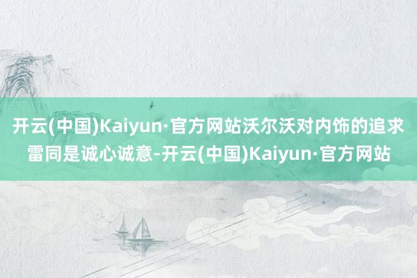 开云(中国)Kaiyun·官方网站沃尔沃对内饰的追求雷同是诚心诚意-开云(中国)Kaiyun·官方网站