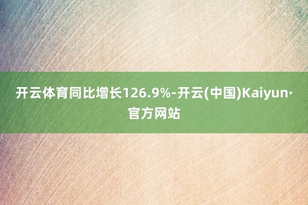 开云体育同比增长126.9%-开云(中国)Kaiyun·官方网站