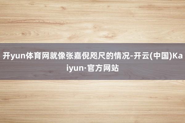 开yun体育网就像张嘉倪咫尺的情况-开云(中国)Kaiyun·官方网站