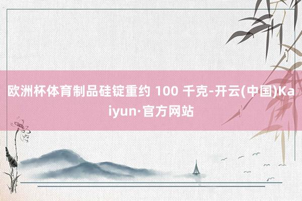 欧洲杯体育制品硅锭重约 100 千克-开云(中国)Kaiyun·官方网站