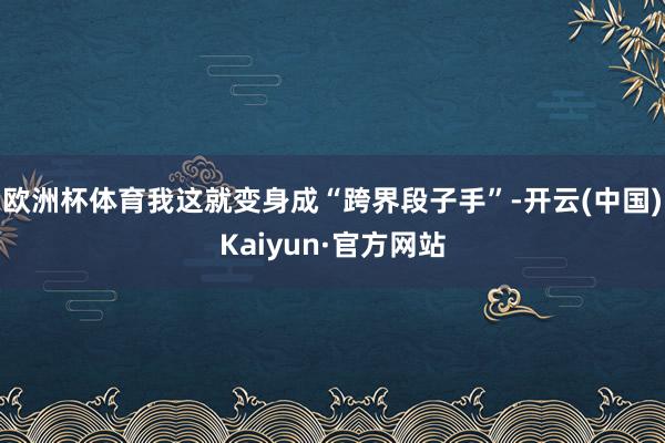 欧洲杯体育我这就变身成“跨界段子手”-开云(中国)Kaiyun·官方网站